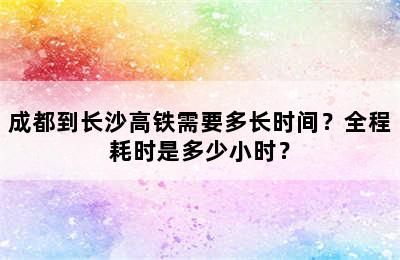 成都到长沙高铁需要多长时间？全程耗时是多少小时？