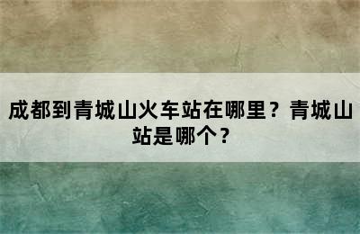 成都到青城山火车站在哪里？青城山站是哪个？