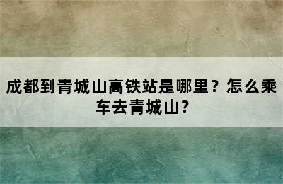 成都到青城山高铁站是哪里？怎么乘车去青城山？