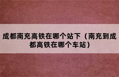 成都南充高铁在哪个站下（南充到成都高铁在哪个车站）