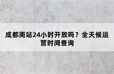 成都南站24小时开放吗？全天候运营时间查询