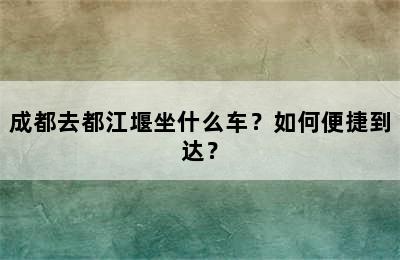 成都去都江堰坐什么车？如何便捷到达？