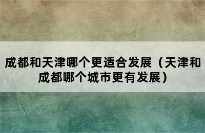 成都和天津哪个更适合发展（天津和成都哪个城市更有发展）