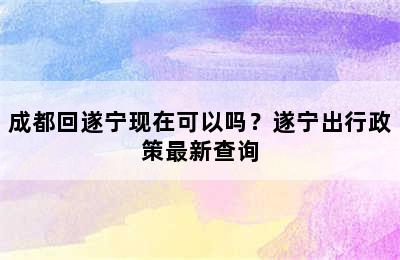 成都回遂宁现在可以吗？遂宁出行政策最新查询