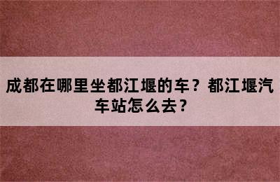 成都在哪里坐都江堰的车？都江堰汽车站怎么去？