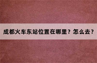 成都火车东站位置在哪里？怎么去？