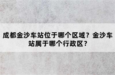 成都金沙车站位于哪个区域？金沙车站属于哪个行政区？