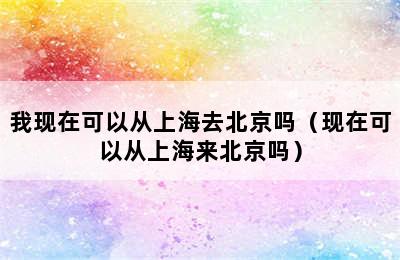 我现在可以从上海去北京吗（现在可以从上海来北京吗）