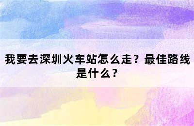 我要去深圳火车站怎么走？最佳路线是什么？