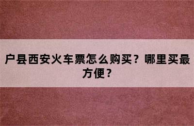 户县西安火车票怎么购买？哪里买最方便？