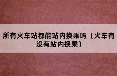 所有火车站都能站内换乘吗（火车有没有站内换乘）