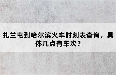 扎兰屯到哈尔滨火车时刻表查询，具体几点有车次？