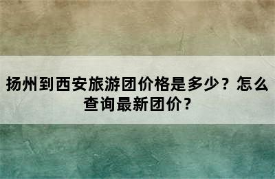 扬州到西安旅游团价格是多少？怎么查询最新团价？