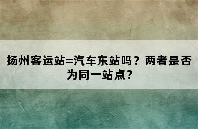 扬州客运站=汽车东站吗？两者是否为同一站点？