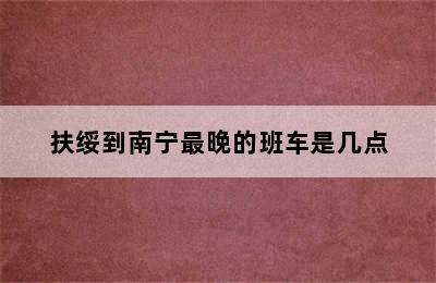 扶绥到南宁最晚的班车是几点