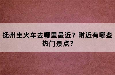 抚州坐火车去哪里最近？附近有哪些热门景点？