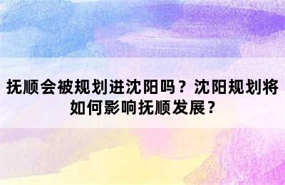 抚顺会被规划进沈阳吗？沈阳规划将如何影响抚顺发展？