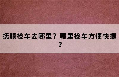 抚顺检车去哪里？哪里检车方便快捷？