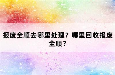 报废全顺去哪里处理？哪里回收报废全顺？