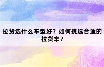 拉货选什么车型好？如何挑选合适的拉货车？