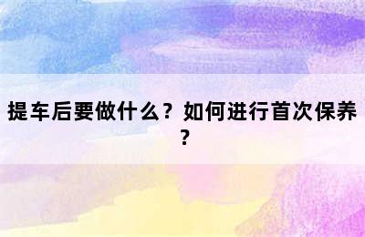 提车后要做什么？如何进行首次保养？