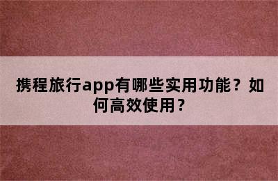 携程旅行app有哪些实用功能？如何高效使用？