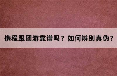 携程跟团游靠谱吗？如何辨别真伪？