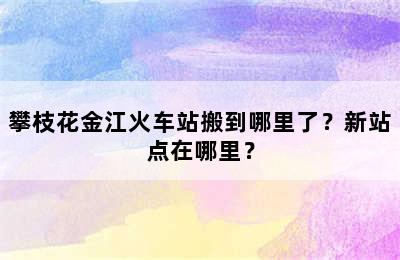 攀枝花金江火车站搬到哪里了？新站点在哪里？