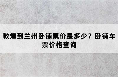 敦煌到兰州卧铺票价是多少？卧铺车票价格查询