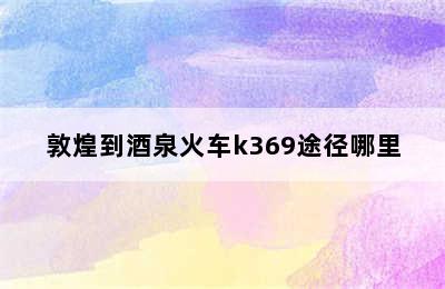 敦煌到酒泉火车k369途径哪里