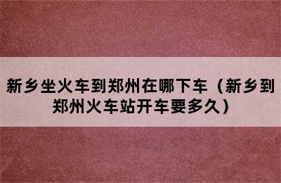 新乡坐火车到郑州在哪下车（新乡到郑州火车站开车要多久）