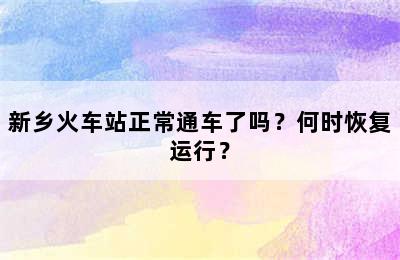 新乡火车站正常通车了吗？何时恢复运行？