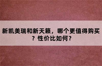 新凯美瑞和新天籁，哪个更值得购买？性价比如何？