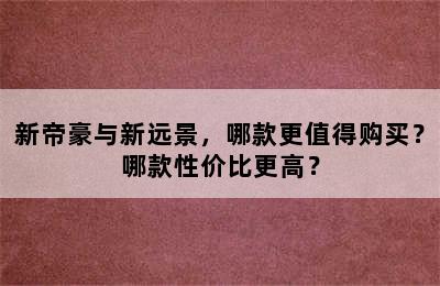 新帝豪与新远景，哪款更值得购买？哪款性价比更高？