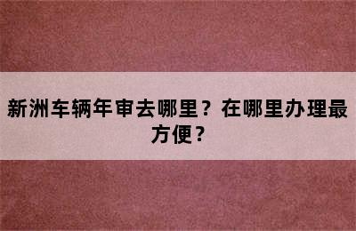 新洲车辆年审去哪里？在哪里办理最方便？