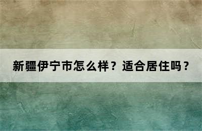 新疆伊宁市怎么样？适合居住吗？