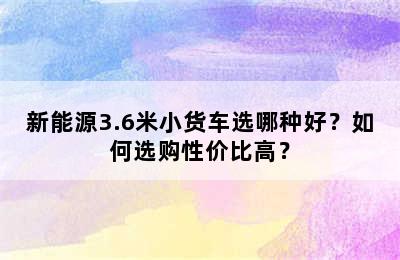 新能源3.6米小货车选哪种好？如何选购性价比高？