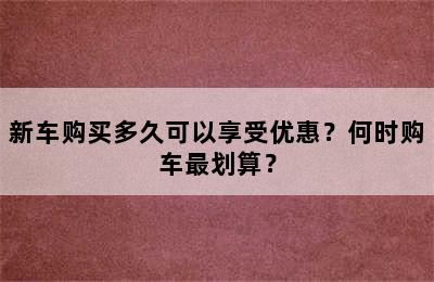 新车购买多久可以享受优惠？何时购车最划算？