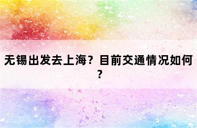 无锡出发去上海？目前交通情况如何？