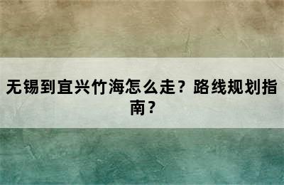 无锡到宜兴竹海怎么走？路线规划指南？