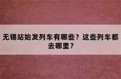 无锡站始发列车有哪些？这些列车都去哪里？