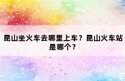 昆山坐火车去哪里上车？昆山火车站是哪个？