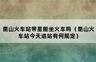 昆山火车站带星能坐火车吗（昆山火车站今天进站有何规定）