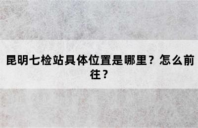 昆明七检站具体位置是哪里？怎么前往？