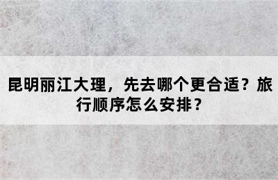 昆明丽江大理，先去哪个更合适？旅行顺序怎么安排？