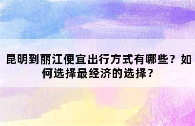 昆明到丽江便宜出行方式有哪些？如何选择最经济的选择？