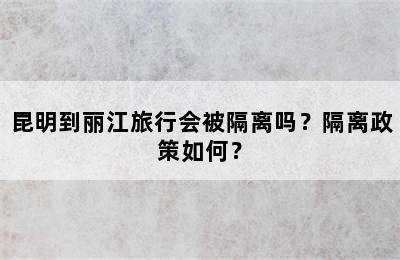 昆明到丽江旅行会被隔离吗？隔离政策如何？