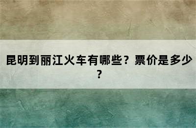 昆明到丽江火车有哪些？票价是多少？