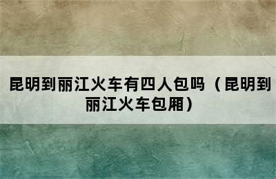 昆明到丽江火车有四人包吗（昆明到丽江火车包厢）