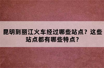 昆明到丽江火车经过哪些站点？这些站点都有哪些特点？